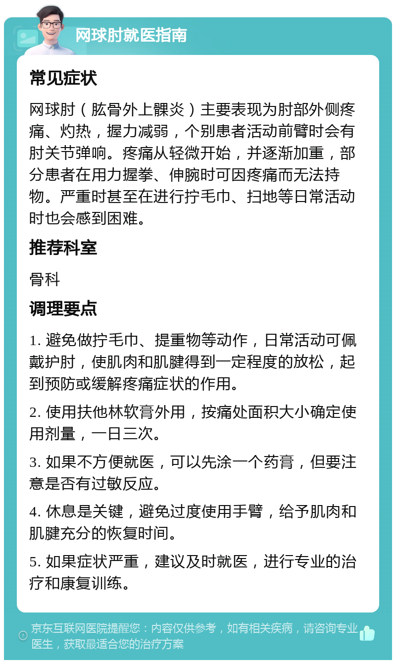 网球肘就医指南 常见症状 网球肘（肱骨外上髁炎）主要表现为肘部外侧疼痛、灼热，握力减弱，个别患者活动前臂时会有肘关节弹响。疼痛从轻微开始，并逐渐加重，部分患者在用力握拳、伸腕时可因疼痛而无法持物。严重时甚至在进行拧毛巾、扫地等日常活动时也会感到困难。 推荐科室 骨科 调理要点 1. 避免做拧毛巾、提重物等动作，日常活动可佩戴护肘，使肌肉和肌腱得到一定程度的放松，起到预防或缓解疼痛症状的作用。 2. 使用扶他林软膏外用，按痛处面积大小确定使用剂量，一日三次。 3. 如果不方便就医，可以先涂一个药膏，但要注意是否有过敏反应。 4. 休息是关键，避免过度使用手臂，给予肌肉和肌腱充分的恢复时间。 5. 如果症状严重，建议及时就医，进行专业的治疗和康复训练。