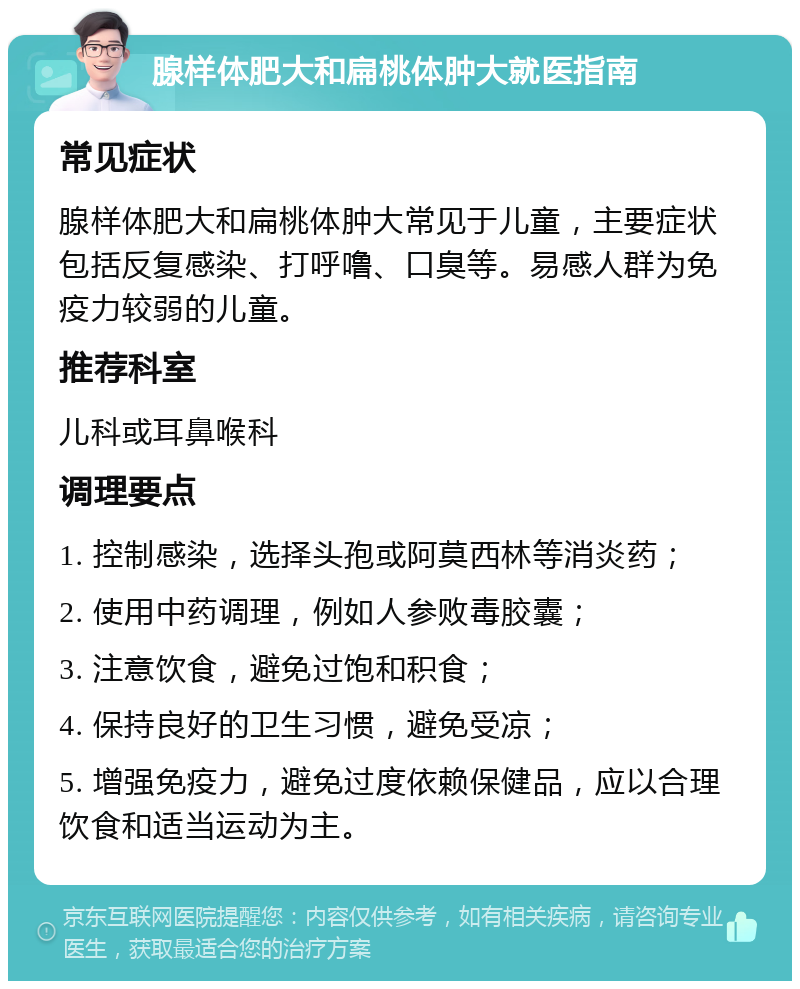 腺样体肥大和扁桃体肿大就医指南 常见症状 腺样体肥大和扁桃体肿大常见于儿童，主要症状包括反复感染、打呼噜、口臭等。易感人群为免疫力较弱的儿童。 推荐科室 儿科或耳鼻喉科 调理要点 1. 控制感染，选择头孢或阿莫西林等消炎药； 2. 使用中药调理，例如人参败毒胶囊； 3. 注意饮食，避免过饱和积食； 4. 保持良好的卫生习惯，避免受凉； 5. 增强免疫力，避免过度依赖保健品，应以合理饮食和适当运动为主。