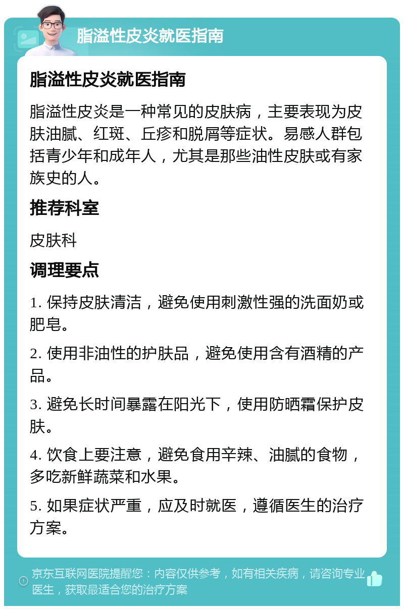 脂溢性皮炎就医指南 脂溢性皮炎就医指南 脂溢性皮炎是一种常见的皮肤病，主要表现为皮肤油腻、红斑、丘疹和脱屑等症状。易感人群包括青少年和成年人，尤其是那些油性皮肤或有家族史的人。 推荐科室 皮肤科 调理要点 1. 保持皮肤清洁，避免使用刺激性强的洗面奶或肥皂。 2. 使用非油性的护肤品，避免使用含有酒精的产品。 3. 避免长时间暴露在阳光下，使用防晒霜保护皮肤。 4. 饮食上要注意，避免食用辛辣、油腻的食物，多吃新鲜蔬菜和水果。 5. 如果症状严重，应及时就医，遵循医生的治疗方案。