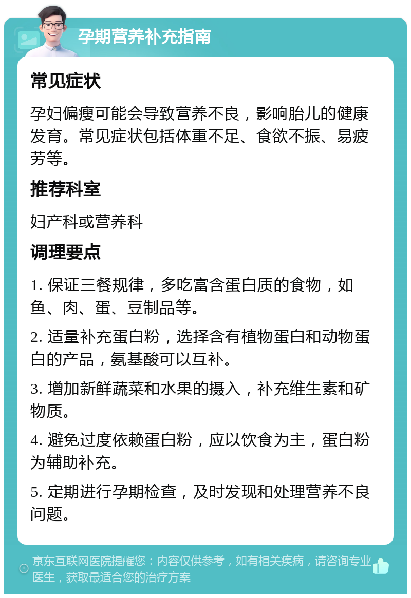 孕期营养补充指南 常见症状 孕妇偏瘦可能会导致营养不良，影响胎儿的健康发育。常见症状包括体重不足、食欲不振、易疲劳等。 推荐科室 妇产科或营养科 调理要点 1. 保证三餐规律，多吃富含蛋白质的食物，如鱼、肉、蛋、豆制品等。 2. 适量补充蛋白粉，选择含有植物蛋白和动物蛋白的产品，氨基酸可以互补。 3. 增加新鲜蔬菜和水果的摄入，补充维生素和矿物质。 4. 避免过度依赖蛋白粉，应以饮食为主，蛋白粉为辅助补充。 5. 定期进行孕期检查，及时发现和处理营养不良问题。