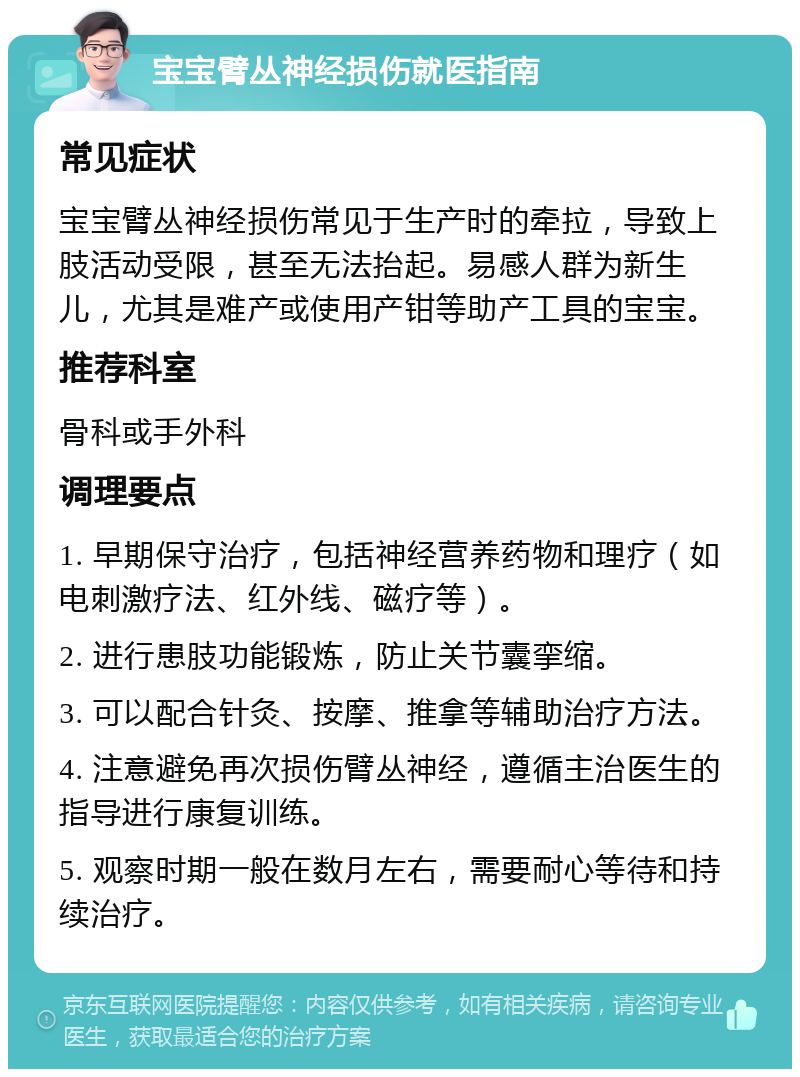 宝宝臂丛神经损伤就医指南 常见症状 宝宝臂丛神经损伤常见于生产时的牵拉，导致上肢活动受限，甚至无法抬起。易感人群为新生儿，尤其是难产或使用产钳等助产工具的宝宝。 推荐科室 骨科或手外科 调理要点 1. 早期保守治疗，包括神经营养药物和理疗（如电刺激疗法、红外线、磁疗等）。 2. 进行患肢功能锻炼，防止关节囊挛缩。 3. 可以配合针灸、按摩、推拿等辅助治疗方法。 4. 注意避免再次损伤臂丛神经，遵循主治医生的指导进行康复训练。 5. 观察时期一般在数月左右，需要耐心等待和持续治疗。