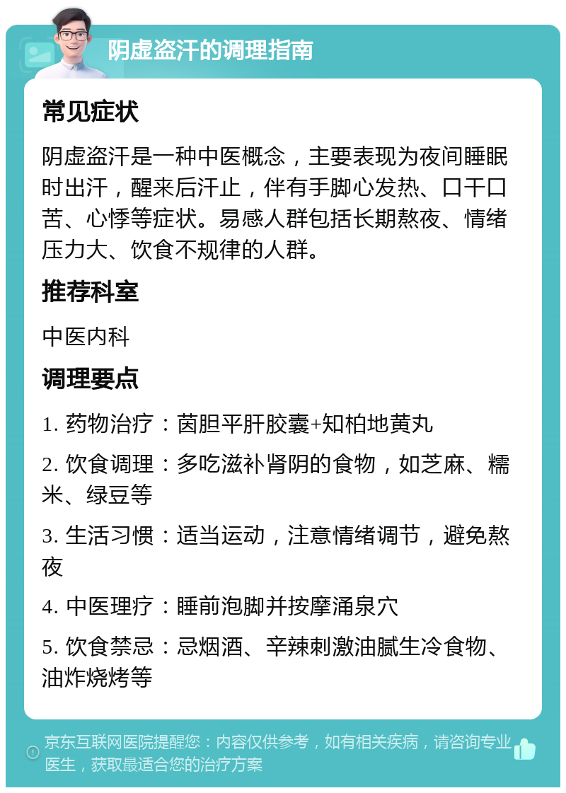 阴虚盗汗的调理指南 常见症状 阴虚盗汗是一种中医概念，主要表现为夜间睡眠时出汗，醒来后汗止，伴有手脚心发热、口干口苦、心悸等症状。易感人群包括长期熬夜、情绪压力大、饮食不规律的人群。 推荐科室 中医内科 调理要点 1. 药物治疗：茵胆平肝胶囊+知柏地黄丸 2. 饮食调理：多吃滋补肾阴的食物，如芝麻、糯米、绿豆等 3. 生活习惯：适当运动，注意情绪调节，避免熬夜 4. 中医理疗：睡前泡脚并按摩涌泉穴 5. 饮食禁忌：忌烟酒、辛辣刺激油腻生冷食物、油炸烧烤等