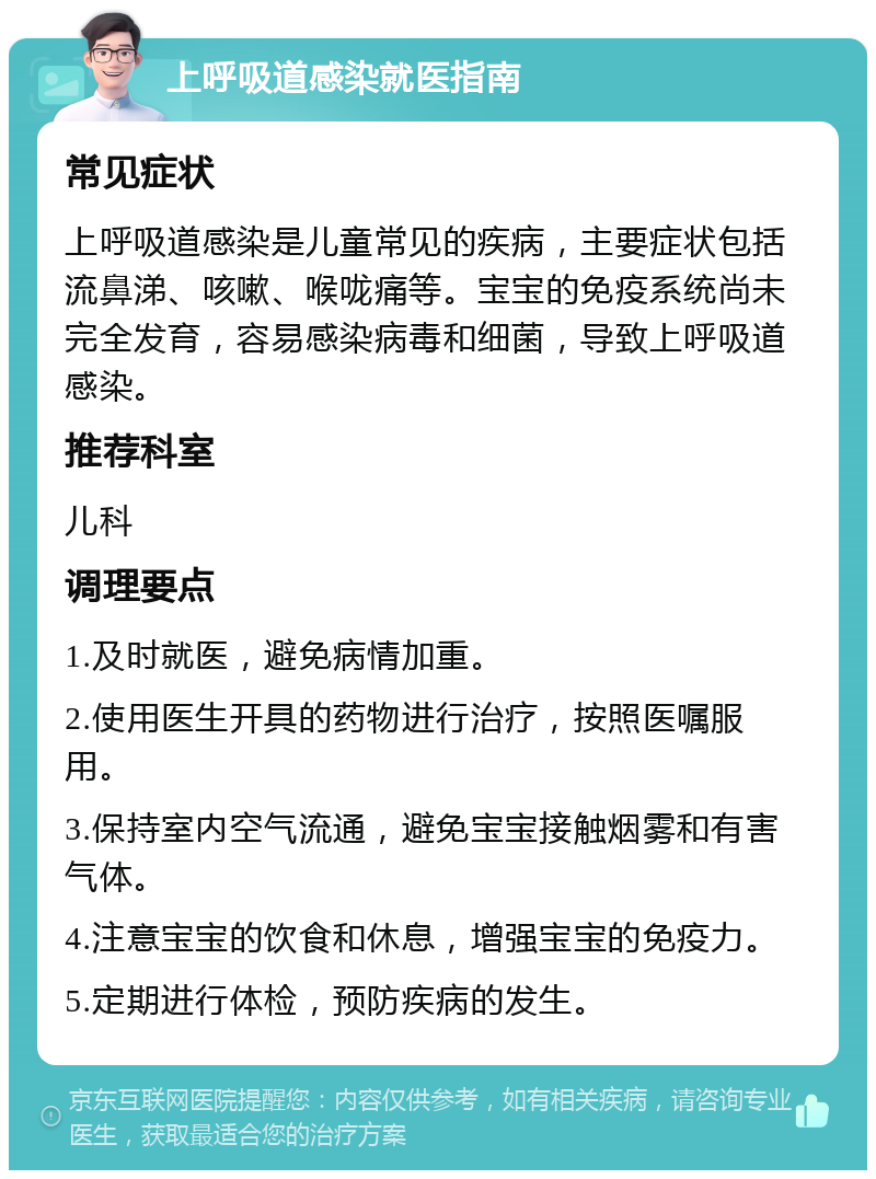 上呼吸道感染就医指南 常见症状 上呼吸道感染是儿童常见的疾病，主要症状包括流鼻涕、咳嗽、喉咙痛等。宝宝的免疫系统尚未完全发育，容易感染病毒和细菌，导致上呼吸道感染。 推荐科室 儿科 调理要点 1.及时就医，避免病情加重。 2.使用医生开具的药物进行治疗，按照医嘱服用。 3.保持室内空气流通，避免宝宝接触烟雾和有害气体。 4.注意宝宝的饮食和休息，增强宝宝的免疫力。 5.定期进行体检，预防疾病的发生。