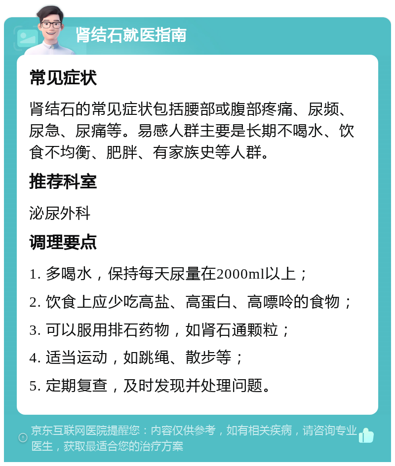 肾结石就医指南 常见症状 肾结石的常见症状包括腰部或腹部疼痛、尿频、尿急、尿痛等。易感人群主要是长期不喝水、饮食不均衡、肥胖、有家族史等人群。 推荐科室 泌尿外科 调理要点 1. 多喝水，保持每天尿量在2000ml以上； 2. 饮食上应少吃高盐、高蛋白、高嘌呤的食物； 3. 可以服用排石药物，如肾石通颗粒； 4. 适当运动，如跳绳、散步等； 5. 定期复查，及时发现并处理问题。