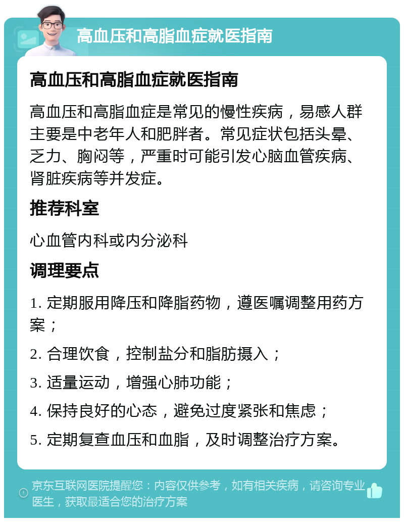 高血压和高脂血症就医指南 高血压和高脂血症就医指南 高血压和高脂血症是常见的慢性疾病，易感人群主要是中老年人和肥胖者。常见症状包括头晕、乏力、胸闷等，严重时可能引发心脑血管疾病、肾脏疾病等并发症。 推荐科室 心血管内科或内分泌科 调理要点 1. 定期服用降压和降脂药物，遵医嘱调整用药方案； 2. 合理饮食，控制盐分和脂肪摄入； 3. 适量运动，增强心肺功能； 4. 保持良好的心态，避免过度紧张和焦虑； 5. 定期复查血压和血脂，及时调整治疗方案。