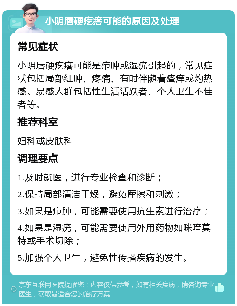 小阴唇硬疙瘩可能的原因及处理 常见症状 小阴唇硬疙瘩可能是疖肿或湿疣引起的，常见症状包括局部红肿、疼痛、有时伴随着瘙痒或灼热感。易感人群包括性生活活跃者、个人卫生不佳者等。 推荐科室 妇科或皮肤科 调理要点 1.及时就医，进行专业检查和诊断； 2.保持局部清洁干燥，避免摩擦和刺激； 3.如果是疖肿，可能需要使用抗生素进行治疗； 4.如果是湿疣，可能需要使用外用药物如咪喹莫特或手术切除； 5.加强个人卫生，避免性传播疾病的发生。