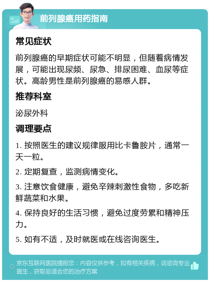 前列腺癌用药指南 常见症状 前列腺癌的早期症状可能不明显，但随着病情发展，可能出现尿频、尿急、排尿困难、血尿等症状。高龄男性是前列腺癌的易感人群。 推荐科室 泌尿外科 调理要点 1. 按照医生的建议规律服用比卡鲁胺片，通常一天一粒。 2. 定期复查，监测病情变化。 3. 注意饮食健康，避免辛辣刺激性食物，多吃新鲜蔬菜和水果。 4. 保持良好的生活习惯，避免过度劳累和精神压力。 5. 如有不适，及时就医或在线咨询医生。