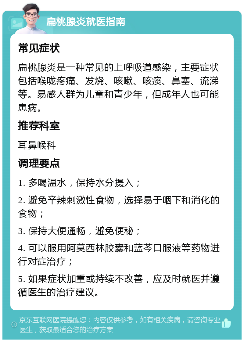 扁桃腺炎就医指南 常见症状 扁桃腺炎是一种常见的上呼吸道感染，主要症状包括喉咙疼痛、发烧、咳嗽、咳痰、鼻塞、流涕等。易感人群为儿童和青少年，但成年人也可能患病。 推荐科室 耳鼻喉科 调理要点 1. 多喝温水，保持水分摄入； 2. 避免辛辣刺激性食物，选择易于咽下和消化的食物； 3. 保持大便通畅，避免便秘； 4. 可以服用阿莫西林胶囊和蓝芩口服液等药物进行对症治疗； 5. 如果症状加重或持续不改善，应及时就医并遵循医生的治疗建议。