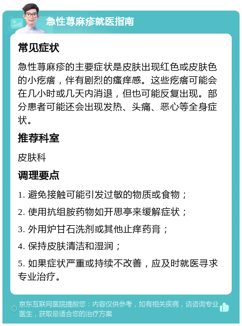 急性荨麻疹就医指南 常见症状 急性荨麻疹的主要症状是皮肤出现红色或皮肤色的小疙瘩，伴有剧烈的瘙痒感。这些疙瘩可能会在几小时或几天内消退，但也可能反复出现。部分患者可能还会出现发热、头痛、恶心等全身症状。 推荐科室 皮肤科 调理要点 1. 避免接触可能引发过敏的物质或食物； 2. 使用抗组胺药物如开思亭来缓解症状； 3. 外用炉甘石洗剂或其他止痒药膏； 4. 保持皮肤清洁和湿润； 5. 如果症状严重或持续不改善，应及时就医寻求专业治疗。