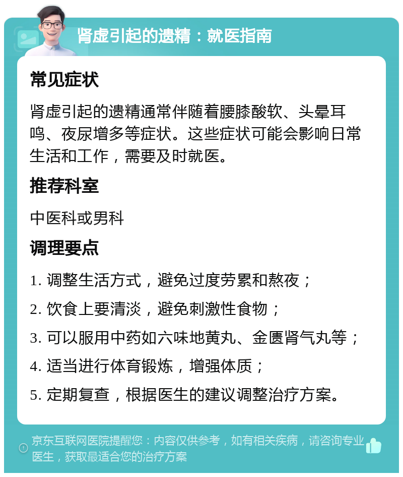 肾虚引起的遗精：就医指南 常见症状 肾虚引起的遗精通常伴随着腰膝酸软、头晕耳鸣、夜尿增多等症状。这些症状可能会影响日常生活和工作，需要及时就医。 推荐科室 中医科或男科 调理要点 1. 调整生活方式，避免过度劳累和熬夜； 2. 饮食上要清淡，避免刺激性食物； 3. 可以服用中药如六味地黄丸、金匮肾气丸等； 4. 适当进行体育锻炼，增强体质； 5. 定期复查，根据医生的建议调整治疗方案。