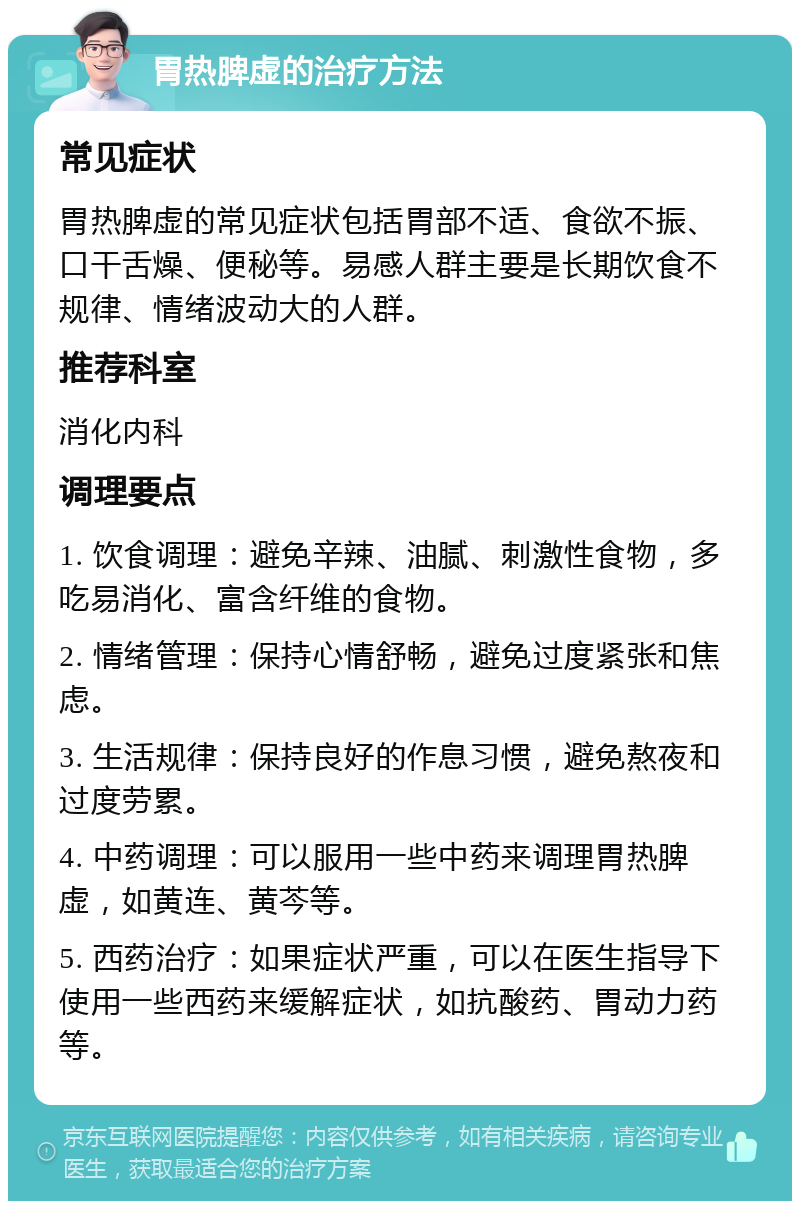 胃热脾虚的治疗方法 常见症状 胃热脾虚的常见症状包括胃部不适、食欲不振、口干舌燥、便秘等。易感人群主要是长期饮食不规律、情绪波动大的人群。 推荐科室 消化内科 调理要点 1. 饮食调理：避免辛辣、油腻、刺激性食物，多吃易消化、富含纤维的食物。 2. 情绪管理：保持心情舒畅，避免过度紧张和焦虑。 3. 生活规律：保持良好的作息习惯，避免熬夜和过度劳累。 4. 中药调理：可以服用一些中药来调理胃热脾虚，如黄连、黄芩等。 5. 西药治疗：如果症状严重，可以在医生指导下使用一些西药来缓解症状，如抗酸药、胃动力药等。