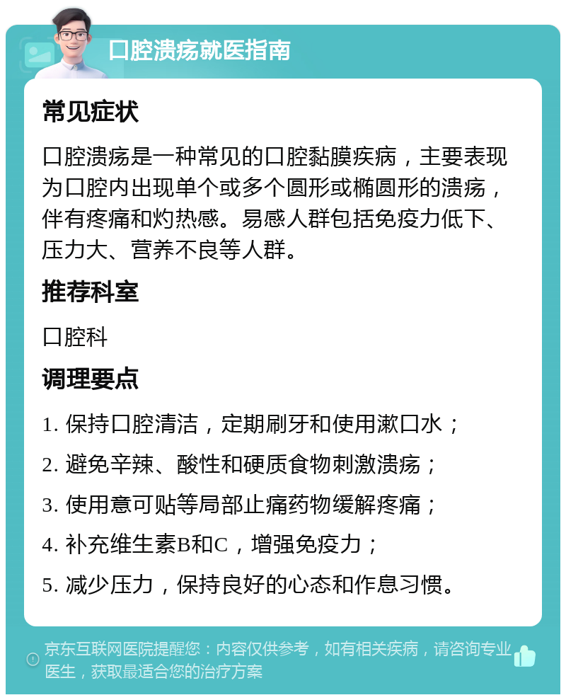 口腔溃疡就医指南 常见症状 口腔溃疡是一种常见的口腔黏膜疾病，主要表现为口腔内出现单个或多个圆形或椭圆形的溃疡，伴有疼痛和灼热感。易感人群包括免疫力低下、压力大、营养不良等人群。 推荐科室 口腔科 调理要点 1. 保持口腔清洁，定期刷牙和使用漱口水； 2. 避免辛辣、酸性和硬质食物刺激溃疡； 3. 使用意可贴等局部止痛药物缓解疼痛； 4. 补充维生素B和C，增强免疫力； 5. 减少压力，保持良好的心态和作息习惯。