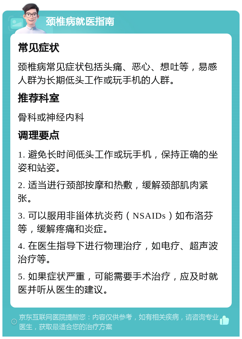 颈椎病就医指南 常见症状 颈椎病常见症状包括头痛、恶心、想吐等，易感人群为长期低头工作或玩手机的人群。 推荐科室 骨科或神经内科 调理要点 1. 避免长时间低头工作或玩手机，保持正确的坐姿和站姿。 2. 适当进行颈部按摩和热敷，缓解颈部肌肉紧张。 3. 可以服用非甾体抗炎药（NSAIDs）如布洛芬等，缓解疼痛和炎症。 4. 在医生指导下进行物理治疗，如电疗、超声波治疗等。 5. 如果症状严重，可能需要手术治疗，应及时就医并听从医生的建议。