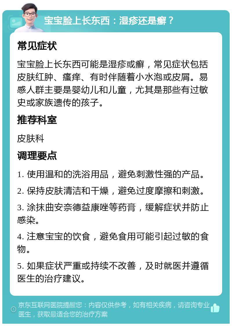 宝宝脸上长东西：湿疹还是癣？ 常见症状 宝宝脸上长东西可能是湿疹或癣，常见症状包括皮肤红肿、瘙痒、有时伴随着小水泡或皮屑。易感人群主要是婴幼儿和儿童，尤其是那些有过敏史或家族遗传的孩子。 推荐科室 皮肤科 调理要点 1. 使用温和的洗浴用品，避免刺激性强的产品。 2. 保持皮肤清洁和干燥，避免过度摩擦和刺激。 3. 涂抹曲安奈德益康唑等药膏，缓解症状并防止感染。 4. 注意宝宝的饮食，避免食用可能引起过敏的食物。 5. 如果症状严重或持续不改善，及时就医并遵循医生的治疗建议。