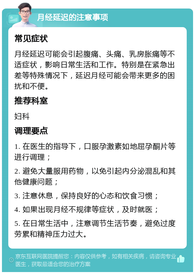 月经延迟的注意事项 常见症状 月经延迟可能会引起腹痛、头痛、乳房胀痛等不适症状，影响日常生活和工作。特别是在紧急出差等特殊情况下，延迟月经可能会带来更多的困扰和不便。 推荐科室 妇科 调理要点 1. 在医生的指导下，口服孕激素如地屈孕酮片等进行调理； 2. 避免大量服用药物，以免引起内分泌混乱和其他健康问题； 3. 注意休息，保持良好的心态和饮食习惯； 4. 如果出现月经不规律等症状，及时就医； 5. 在日常生活中，注意调节生活节奏，避免过度劳累和精神压力过大。