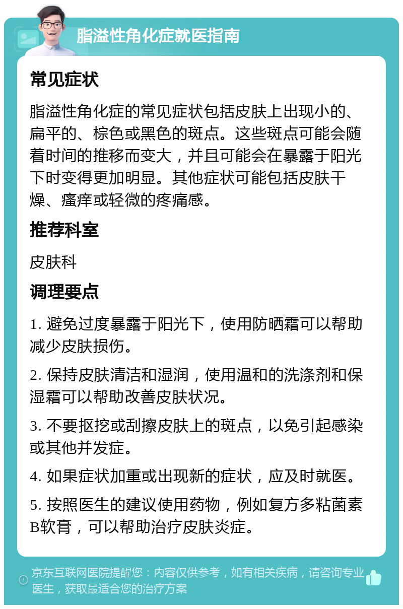 脂溢性角化症就医指南 常见症状 脂溢性角化症的常见症状包括皮肤上出现小的、扁平的、棕色或黑色的斑点。这些斑点可能会随着时间的推移而变大，并且可能会在暴露于阳光下时变得更加明显。其他症状可能包括皮肤干燥、瘙痒或轻微的疼痛感。 推荐科室 皮肤科 调理要点 1. 避免过度暴露于阳光下，使用防晒霜可以帮助减少皮肤损伤。 2. 保持皮肤清洁和湿润，使用温和的洗涤剂和保湿霜可以帮助改善皮肤状况。 3. 不要抠挖或刮擦皮肤上的斑点，以免引起感染或其他并发症。 4. 如果症状加重或出现新的症状，应及时就医。 5. 按照医生的建议使用药物，例如复方多粘菌素B软膏，可以帮助治疗皮肤炎症。