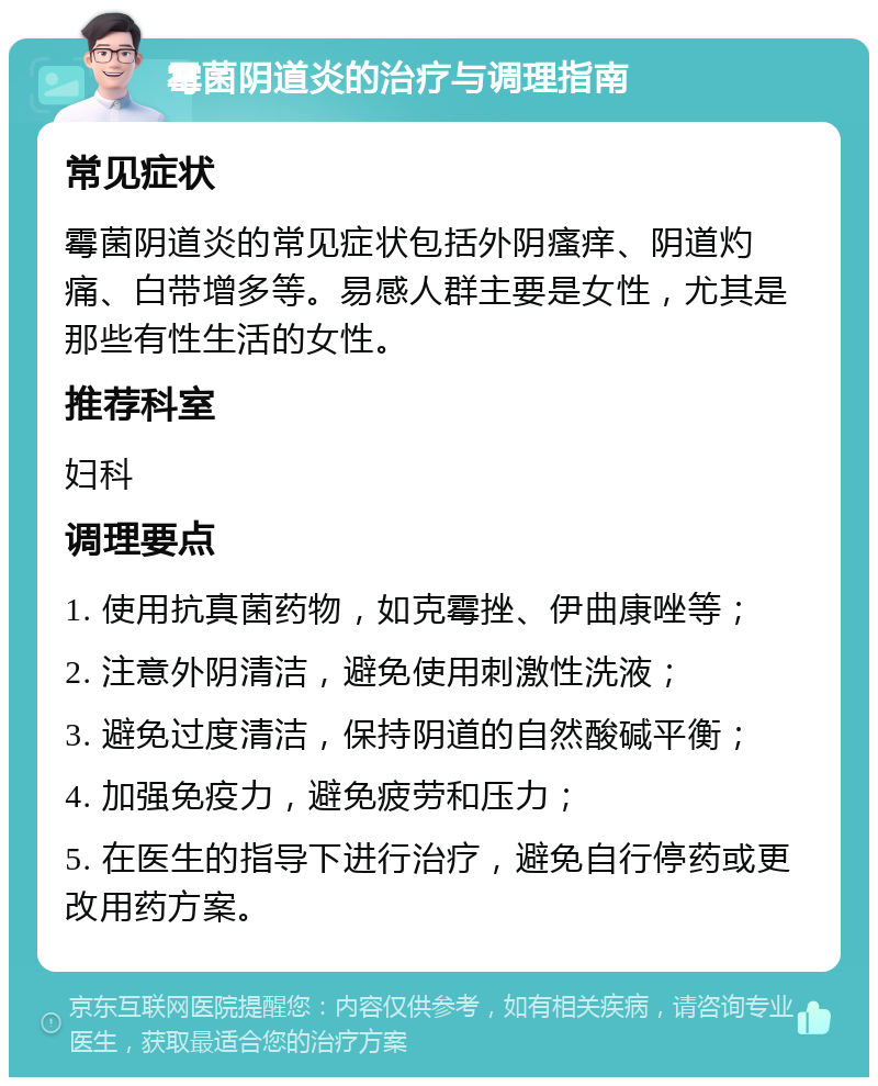 霉菌阴道炎的治疗与调理指南 常见症状 霉菌阴道炎的常见症状包括外阴瘙痒、阴道灼痛、白带增多等。易感人群主要是女性，尤其是那些有性生活的女性。 推荐科室 妇科 调理要点 1. 使用抗真菌药物，如克霉挫、伊曲康唑等； 2. 注意外阴清洁，避免使用刺激性洗液； 3. 避免过度清洁，保持阴道的自然酸碱平衡； 4. 加强免疫力，避免疲劳和压力； 5. 在医生的指导下进行治疗，避免自行停药或更改用药方案。