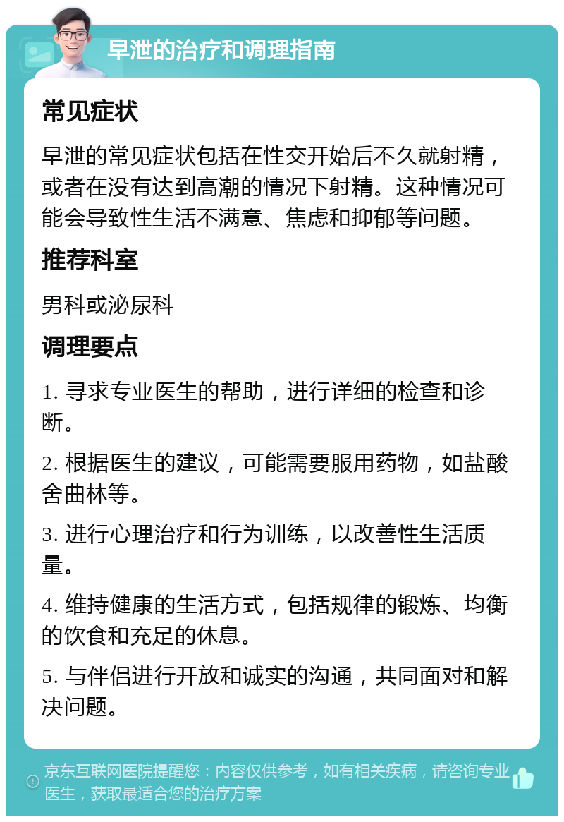 早泄的治疗和调理指南 常见症状 早泄的常见症状包括在性交开始后不久就射精，或者在没有达到高潮的情况下射精。这种情况可能会导致性生活不满意、焦虑和抑郁等问题。 推荐科室 男科或泌尿科 调理要点 1. 寻求专业医生的帮助，进行详细的检查和诊断。 2. 根据医生的建议，可能需要服用药物，如盐酸舍曲林等。 3. 进行心理治疗和行为训练，以改善性生活质量。 4. 维持健康的生活方式，包括规律的锻炼、均衡的饮食和充足的休息。 5. 与伴侣进行开放和诚实的沟通，共同面对和解决问题。