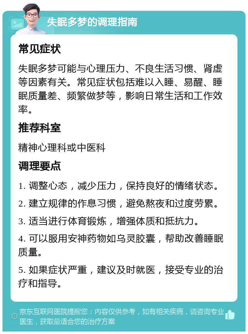 失眠多梦的调理指南 常见症状 失眠多梦可能与心理压力、不良生活习惯、肾虚等因素有关。常见症状包括难以入睡、易醒、睡眠质量差、频繁做梦等，影响日常生活和工作效率。 推荐科室 精神心理科或中医科 调理要点 1. 调整心态，减少压力，保持良好的情绪状态。 2. 建立规律的作息习惯，避免熬夜和过度劳累。 3. 适当进行体育锻炼，增强体质和抵抗力。 4. 可以服用安神药物如乌灵胶囊，帮助改善睡眠质量。 5. 如果症状严重，建议及时就医，接受专业的治疗和指导。