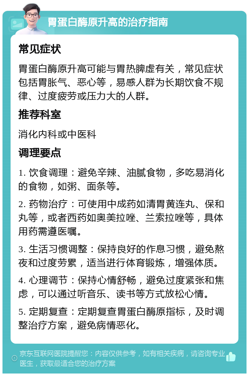 胃蛋白酶原升高的治疗指南 常见症状 胃蛋白酶原升高可能与胃热脾虚有关，常见症状包括胃胀气、恶心等，易感人群为长期饮食不规律、过度疲劳或压力大的人群。 推荐科室 消化内科或中医科 调理要点 1. 饮食调理：避免辛辣、油腻食物，多吃易消化的食物，如粥、面条等。 2. 药物治疗：可使用中成药如清胃黄连丸、保和丸等，或者西药如奥美拉唑、兰索拉唑等，具体用药需遵医嘱。 3. 生活习惯调整：保持良好的作息习惯，避免熬夜和过度劳累，适当进行体育锻炼，增强体质。 4. 心理调节：保持心情舒畅，避免过度紧张和焦虑，可以通过听音乐、读书等方式放松心情。 5. 定期复查：定期复查胃蛋白酶原指标，及时调整治疗方案，避免病情恶化。