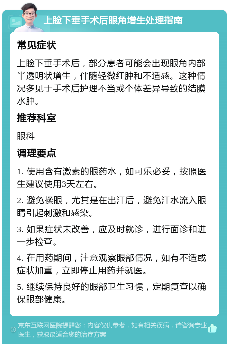 上睑下垂手术后眼角增生处理指南 常见症状 上睑下垂手术后，部分患者可能会出现眼角内部半透明状增生，伴随轻微红肿和不适感。这种情况多见于手术后护理不当或个体差异导致的结膜水肿。 推荐科室 眼科 调理要点 1. 使用含有激素的眼药水，如可乐必妥，按照医生建议使用3天左右。 2. 避免揉眼，尤其是在出汗后，避免汗水流入眼睛引起刺激和感染。 3. 如果症状未改善，应及时就诊，进行面诊和进一步检查。 4. 在用药期间，注意观察眼部情况，如有不适或症状加重，立即停止用药并就医。 5. 继续保持良好的眼部卫生习惯，定期复查以确保眼部健康。