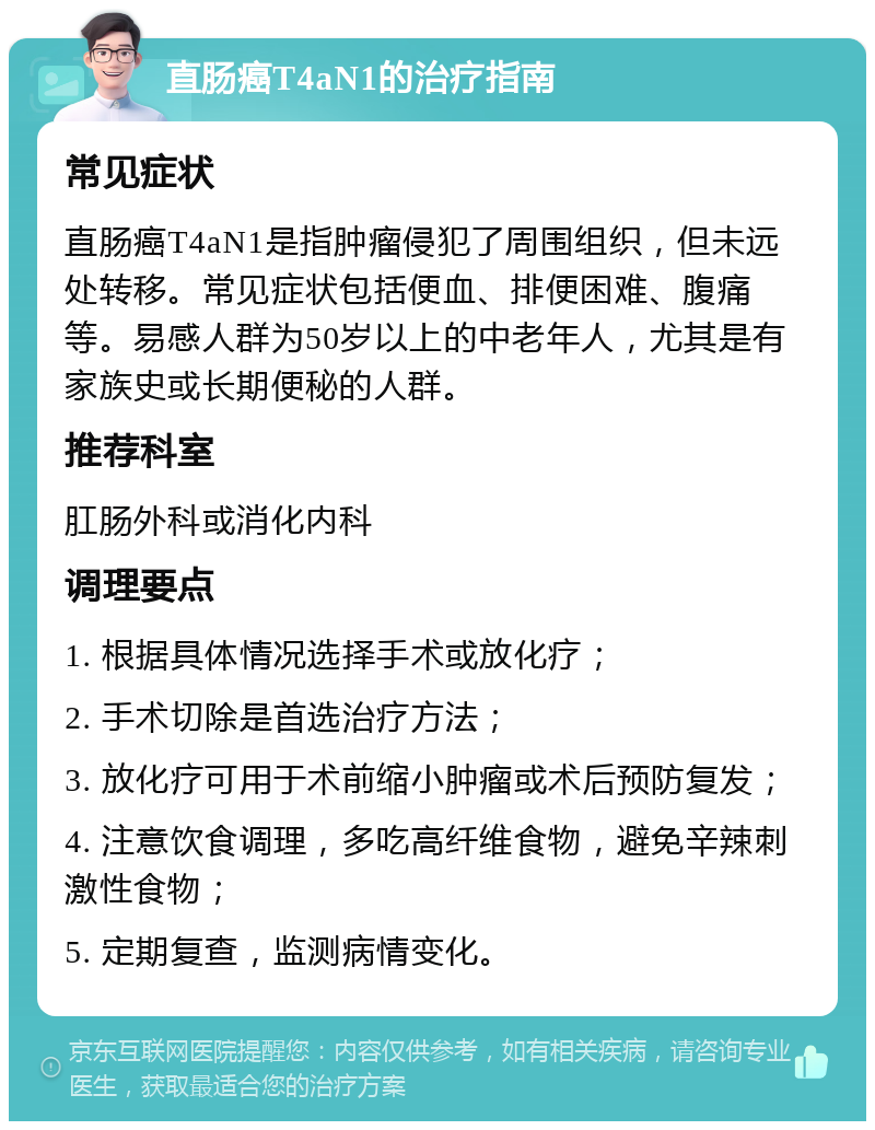 直肠癌T4aN1的治疗指南 常见症状 直肠癌T4aN1是指肿瘤侵犯了周围组织，但未远处转移。常见症状包括便血、排便困难、腹痛等。易感人群为50岁以上的中老年人，尤其是有家族史或长期便秘的人群。 推荐科室 肛肠外科或消化内科 调理要点 1. 根据具体情况选择手术或放化疗； 2. 手术切除是首选治疗方法； 3. 放化疗可用于术前缩小肿瘤或术后预防复发； 4. 注意饮食调理，多吃高纤维食物，避免辛辣刺激性食物； 5. 定期复查，监测病情变化。