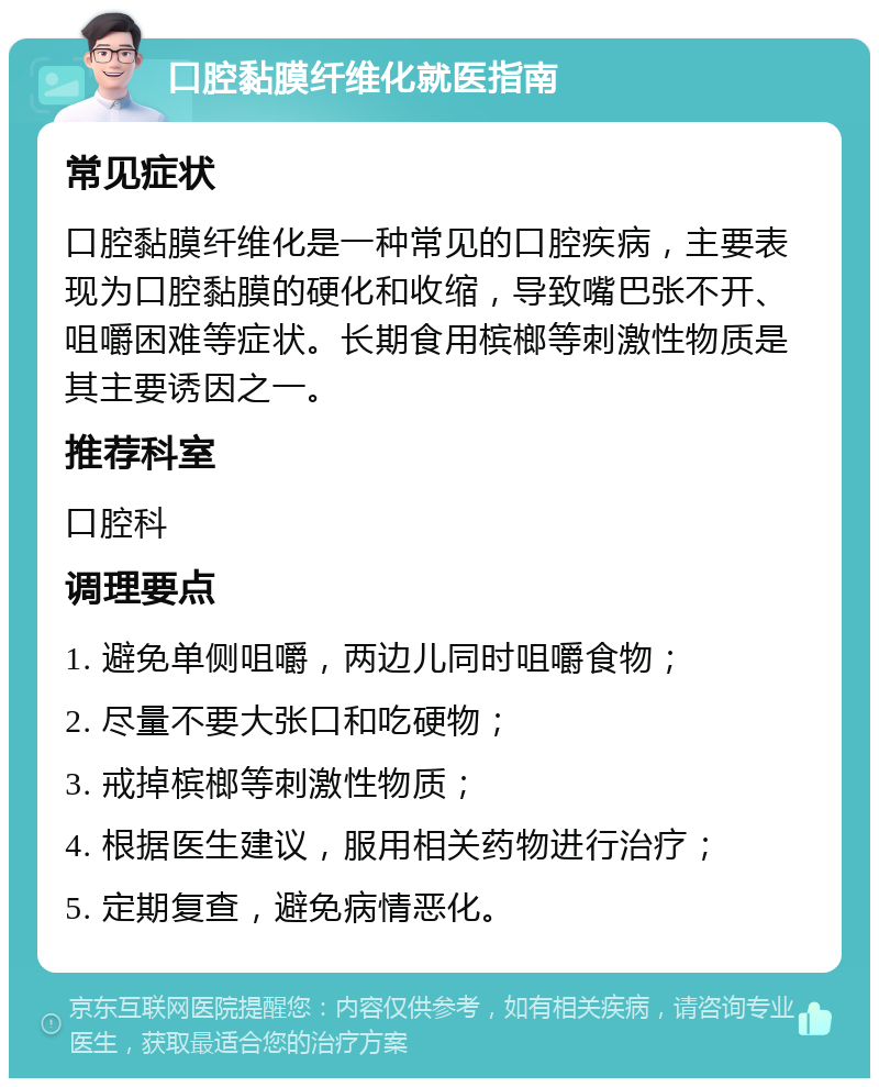 口腔黏膜纤维化就医指南 常见症状 口腔黏膜纤维化是一种常见的口腔疾病，主要表现为口腔黏膜的硬化和收缩，导致嘴巴张不开、咀嚼困难等症状。长期食用槟榔等刺激性物质是其主要诱因之一。 推荐科室 口腔科 调理要点 1. 避免单侧咀嚼，两边儿同时咀嚼食物； 2. 尽量不要大张口和吃硬物； 3. 戒掉槟榔等刺激性物质； 4. 根据医生建议，服用相关药物进行治疗； 5. 定期复查，避免病情恶化。