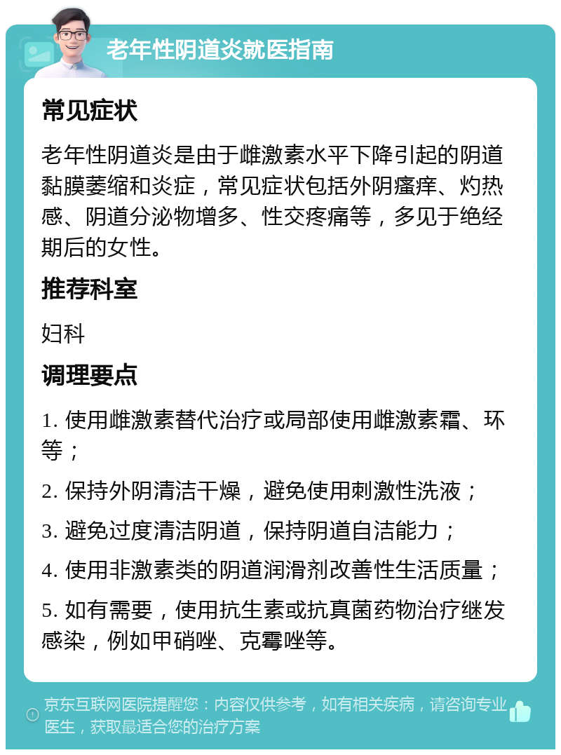 老年性阴道炎就医指南 常见症状 老年性阴道炎是由于雌激素水平下降引起的阴道黏膜萎缩和炎症，常见症状包括外阴瘙痒、灼热感、阴道分泌物增多、性交疼痛等，多见于绝经期后的女性。 推荐科室 妇科 调理要点 1. 使用雌激素替代治疗或局部使用雌激素霜、环等； 2. 保持外阴清洁干燥，避免使用刺激性洗液； 3. 避免过度清洁阴道，保持阴道自洁能力； 4. 使用非激素类的阴道润滑剂改善性生活质量； 5. 如有需要，使用抗生素或抗真菌药物治疗继发感染，例如甲硝唑、克霉唑等。