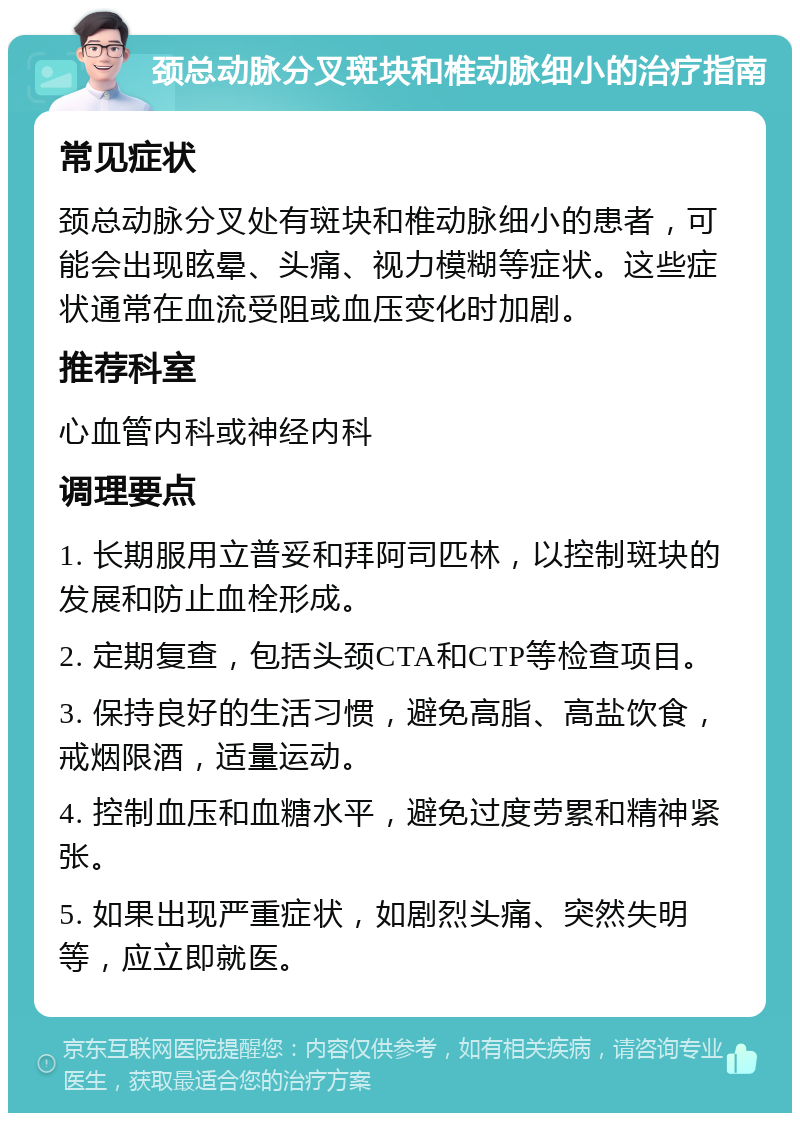 颈总动脉分叉斑块和椎动脉细小的治疗指南 常见症状 颈总动脉分叉处有斑块和椎动脉细小的患者，可能会出现眩晕、头痛、视力模糊等症状。这些症状通常在血流受阻或血压变化时加剧。 推荐科室 心血管内科或神经内科 调理要点 1. 长期服用立普妥和拜阿司匹林，以控制斑块的发展和防止血栓形成。 2. 定期复查，包括头颈CTA和CTP等检查项目。 3. 保持良好的生活习惯，避免高脂、高盐饮食，戒烟限酒，适量运动。 4. 控制血压和血糖水平，避免过度劳累和精神紧张。 5. 如果出现严重症状，如剧烈头痛、突然失明等，应立即就医。