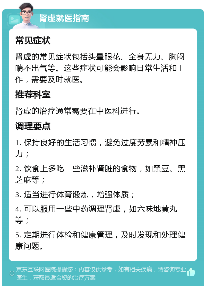 肾虚就医指南 常见症状 肾虚的常见症状包括头晕眼花、全身无力、胸闷喘不出气等。这些症状可能会影响日常生活和工作，需要及时就医。 推荐科室 肾虚的治疗通常需要在中医科进行。 调理要点 1. 保持良好的生活习惯，避免过度劳累和精神压力； 2. 饮食上多吃一些滋补肾脏的食物，如黑豆、黑芝麻等； 3. 适当进行体育锻炼，增强体质； 4. 可以服用一些中药调理肾虚，如六味地黄丸等； 5. 定期进行体检和健康管理，及时发现和处理健康问题。