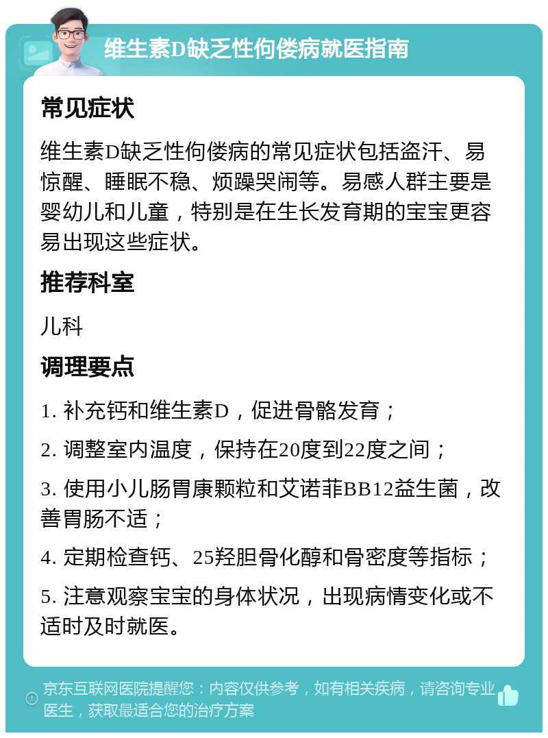 维生素D缺乏性佝偻病就医指南 常见症状 维生素D缺乏性佝偻病的常见症状包括盗汗、易惊醒、睡眠不稳、烦躁哭闹等。易感人群主要是婴幼儿和儿童，特别是在生长发育期的宝宝更容易出现这些症状。 推荐科室 儿科 调理要点 1. 补充钙和维生素D，促进骨骼发育； 2. 调整室内温度，保持在20度到22度之间； 3. 使用小儿肠胃康颗粒和艾诺菲BB12益生菌，改善胃肠不适； 4. 定期检查钙、25羟胆骨化醇和骨密度等指标； 5. 注意观察宝宝的身体状况，出现病情变化或不适时及时就医。