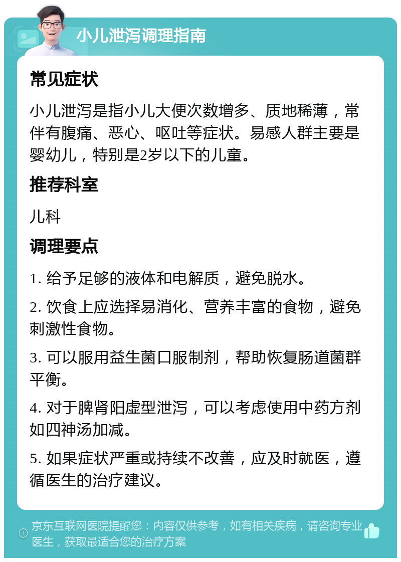 小儿泄泻调理指南 常见症状 小儿泄泻是指小儿大便次数增多、质地稀薄，常伴有腹痛、恶心、呕吐等症状。易感人群主要是婴幼儿，特别是2岁以下的儿童。 推荐科室 儿科 调理要点 1. 给予足够的液体和电解质，避免脱水。 2. 饮食上应选择易消化、营养丰富的食物，避免刺激性食物。 3. 可以服用益生菌口服制剂，帮助恢复肠道菌群平衡。 4. 对于脾肾阳虚型泄泻，可以考虑使用中药方剂如四神汤加减。 5. 如果症状严重或持续不改善，应及时就医，遵循医生的治疗建议。