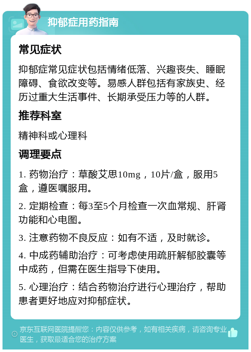 抑郁症用药指南 常见症状 抑郁症常见症状包括情绪低落、兴趣丧失、睡眠障碍、食欲改变等。易感人群包括有家族史、经历过重大生活事件、长期承受压力等的人群。 推荐科室 精神科或心理科 调理要点 1. 药物治疗：草酸艾思10mg，10片/盒，服用5盒，遵医嘱服用。 2. 定期检查：每3至5个月检查一次血常规、肝肾功能和心电图。 3. 注意药物不良反应：如有不适，及时就诊。 4. 中成药辅助治疗：可考虑使用疏肝解郁胶囊等中成药，但需在医生指导下使用。 5. 心理治疗：结合药物治疗进行心理治疗，帮助患者更好地应对抑郁症状。