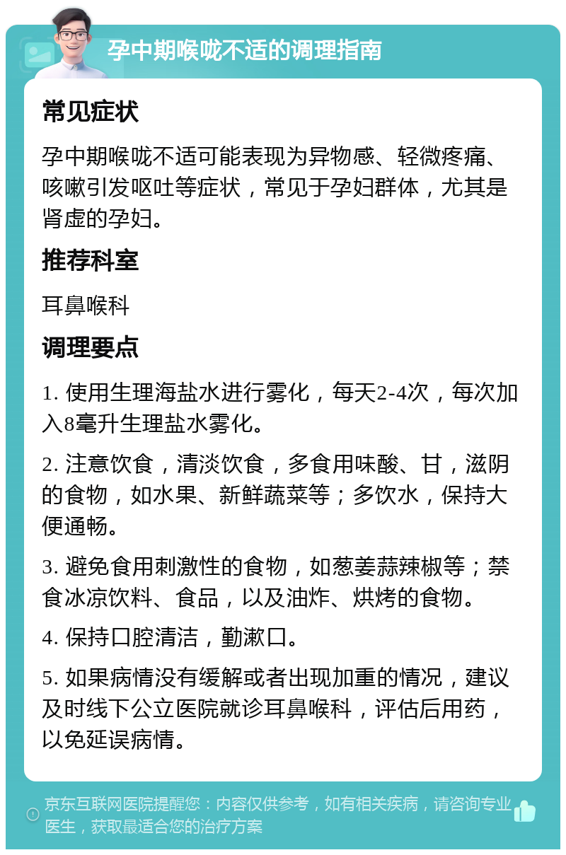 孕中期喉咙不适的调理指南 常见症状 孕中期喉咙不适可能表现为异物感、轻微疼痛、咳嗽引发呕吐等症状，常见于孕妇群体，尤其是肾虚的孕妇。 推荐科室 耳鼻喉科 调理要点 1. 使用生理海盐水进行雾化，每天2-4次，每次加入8毫升生理盐水雾化。 2. 注意饮食，清淡饮食，多食用味酸、甘，滋阴的食物，如水果、新鲜蔬菜等；多饮水，保持大便通畅。 3. 避免食用刺激性的食物，如葱姜蒜辣椒等；禁食冰凉饮料、食品，以及油炸、烘烤的食物。 4. 保持口腔清洁，勤漱口。 5. 如果病情没有缓解或者出现加重的情况，建议及时线下公立医院就诊耳鼻喉科，评估后用药，以免延误病情。