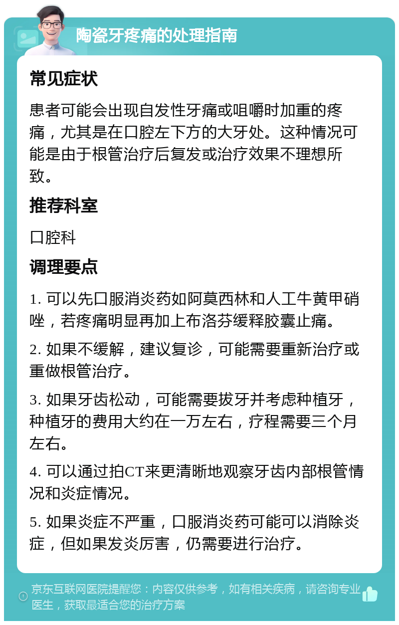 陶瓷牙疼痛的处理指南 常见症状 患者可能会出现自发性牙痛或咀嚼时加重的疼痛，尤其是在口腔左下方的大牙处。这种情况可能是由于根管治疗后复发或治疗效果不理想所致。 推荐科室 口腔科 调理要点 1. 可以先口服消炎药如阿莫西林和人工牛黄甲硝唑，若疼痛明显再加上布洛芬缓释胶囊止痛。 2. 如果不缓解，建议复诊，可能需要重新治疗或重做根管治疗。 3. 如果牙齿松动，可能需要拔牙并考虑种植牙，种植牙的费用大约在一万左右，疗程需要三个月左右。 4. 可以通过拍CT来更清晰地观察牙齿内部根管情况和炎症情况。 5. 如果炎症不严重，口服消炎药可能可以消除炎症，但如果发炎厉害，仍需要进行治疗。