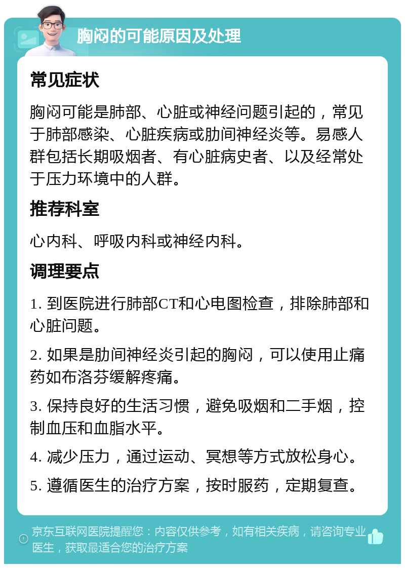 胸闷的可能原因及处理 常见症状 胸闷可能是肺部、心脏或神经问题引起的，常见于肺部感染、心脏疾病或肋间神经炎等。易感人群包括长期吸烟者、有心脏病史者、以及经常处于压力环境中的人群。 推荐科室 心内科、呼吸内科或神经内科。 调理要点 1. 到医院进行肺部CT和心电图检查，排除肺部和心脏问题。 2. 如果是肋间神经炎引起的胸闷，可以使用止痛药如布洛芬缓解疼痛。 3. 保持良好的生活习惯，避免吸烟和二手烟，控制血压和血脂水平。 4. 减少压力，通过运动、冥想等方式放松身心。 5. 遵循医生的治疗方案，按时服药，定期复查。