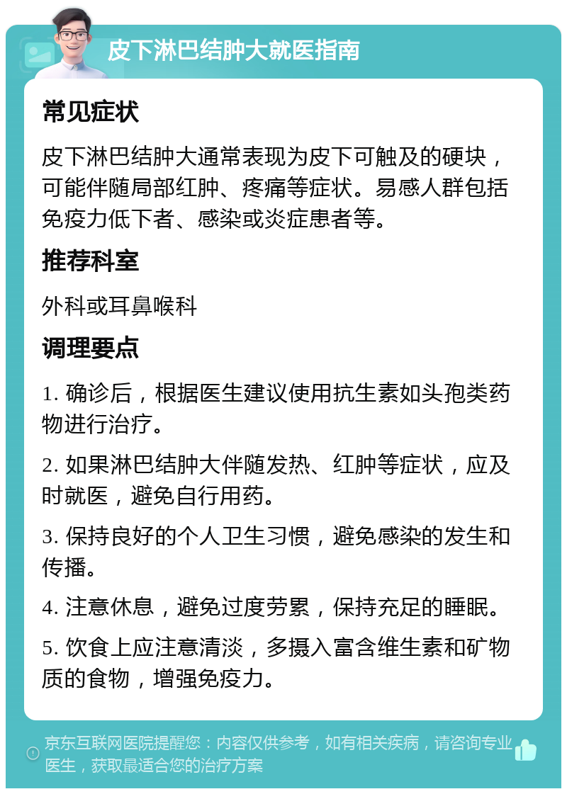 皮下淋巴结肿大就医指南 常见症状 皮下淋巴结肿大通常表现为皮下可触及的硬块，可能伴随局部红肿、疼痛等症状。易感人群包括免疫力低下者、感染或炎症患者等。 推荐科室 外科或耳鼻喉科 调理要点 1. 确诊后，根据医生建议使用抗生素如头孢类药物进行治疗。 2. 如果淋巴结肿大伴随发热、红肿等症状，应及时就医，避免自行用药。 3. 保持良好的个人卫生习惯，避免感染的发生和传播。 4. 注意休息，避免过度劳累，保持充足的睡眠。 5. 饮食上应注意清淡，多摄入富含维生素和矿物质的食物，增强免疫力。