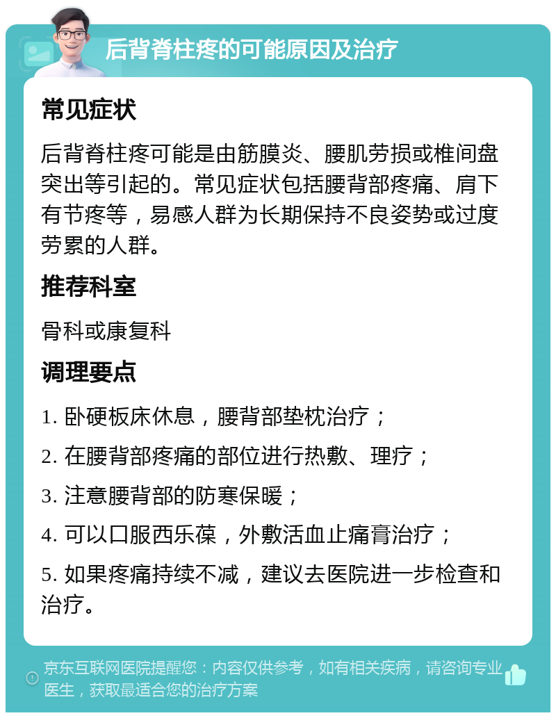 后背脊柱疼的可能原因及治疗 常见症状 后背脊柱疼可能是由筋膜炎、腰肌劳损或椎间盘突出等引起的。常见症状包括腰背部疼痛、肩下有节疼等，易感人群为长期保持不良姿势或过度劳累的人群。 推荐科室 骨科或康复科 调理要点 1. 卧硬板床休息，腰背部垫枕治疗； 2. 在腰背部疼痛的部位进行热敷、理疗； 3. 注意腰背部的防寒保暖； 4. 可以口服西乐葆，外敷活血止痛膏治疗； 5. 如果疼痛持续不减，建议去医院进一步检查和治疗。