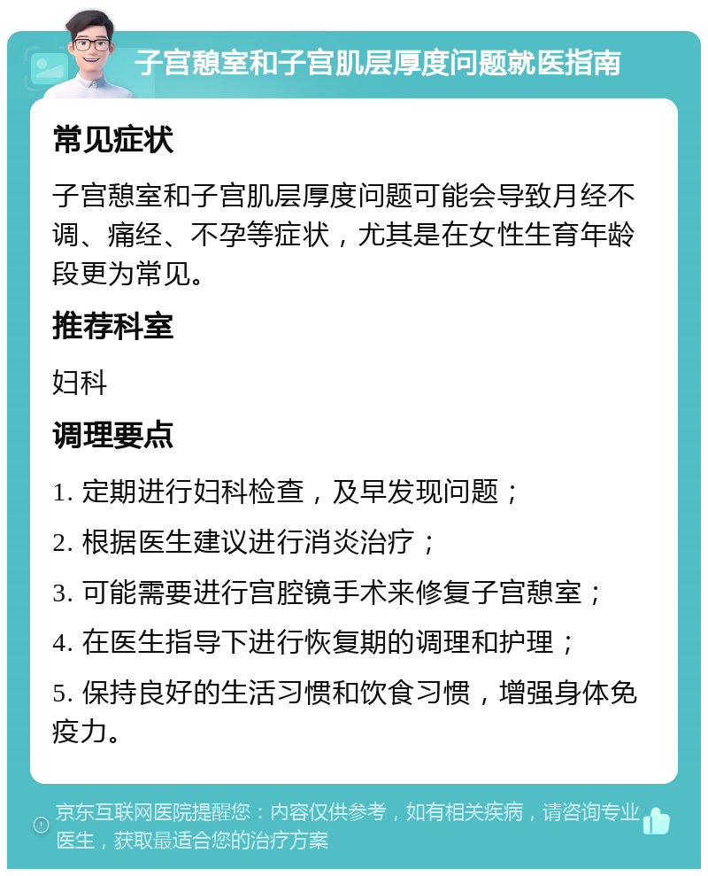 子宫憩室和子宫肌层厚度问题就医指南 常见症状 子宫憩室和子宫肌层厚度问题可能会导致月经不调、痛经、不孕等症状，尤其是在女性生育年龄段更为常见。 推荐科室 妇科 调理要点 1. 定期进行妇科检查，及早发现问题； 2. 根据医生建议进行消炎治疗； 3. 可能需要进行宫腔镜手术来修复子宫憩室； 4. 在医生指导下进行恢复期的调理和护理； 5. 保持良好的生活习惯和饮食习惯，增强身体免疫力。