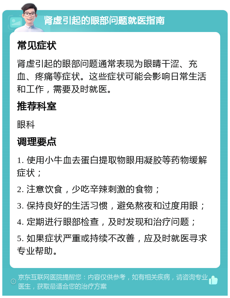 肾虚引起的眼部问题就医指南 常见症状 肾虚引起的眼部问题通常表现为眼睛干涩、充血、疼痛等症状。这些症状可能会影响日常生活和工作，需要及时就医。 推荐科室 眼科 调理要点 1. 使用小牛血去蛋白提取物眼用凝胶等药物缓解症状； 2. 注意饮食，少吃辛辣刺激的食物； 3. 保持良好的生活习惯，避免熬夜和过度用眼； 4. 定期进行眼部检查，及时发现和治疗问题； 5. 如果症状严重或持续不改善，应及时就医寻求专业帮助。