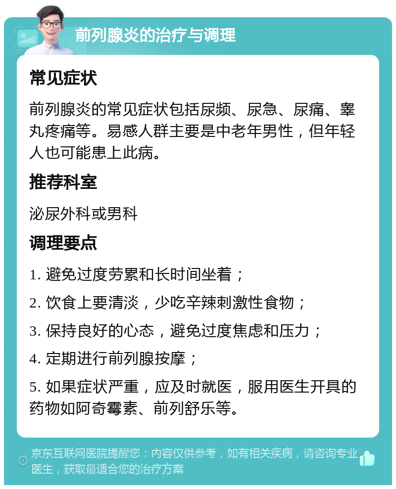 前列腺炎的治疗与调理 常见症状 前列腺炎的常见症状包括尿频、尿急、尿痛、睾丸疼痛等。易感人群主要是中老年男性，但年轻人也可能患上此病。 推荐科室 泌尿外科或男科 调理要点 1. 避免过度劳累和长时间坐着； 2. 饮食上要清淡，少吃辛辣刺激性食物； 3. 保持良好的心态，避免过度焦虑和压力； 4. 定期进行前列腺按摩； 5. 如果症状严重，应及时就医，服用医生开具的药物如阿奇霉素、前列舒乐等。