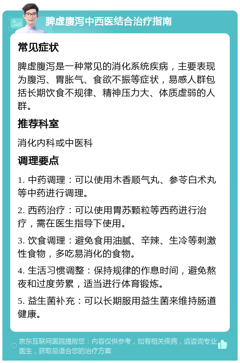 脾虚腹泻中西医结合治疗指南 常见症状 脾虚腹泻是一种常见的消化系统疾病，主要表现为腹泻、胃胀气、食欲不振等症状，易感人群包括长期饮食不规律、精神压力大、体质虚弱的人群。 推荐科室 消化内科或中医科 调理要点 1. 中药调理：可以使用木香顺气丸、参苓白术丸等中药进行调理。 2. 西药治疗：可以使用胃苏颗粒等西药进行治疗，需在医生指导下使用。 3. 饮食调理：避免食用油腻、辛辣、生冷等刺激性食物，多吃易消化的食物。 4. 生活习惯调整：保持规律的作息时间，避免熬夜和过度劳累，适当进行体育锻炼。 5. 益生菌补充：可以长期服用益生菌来维持肠道健康。