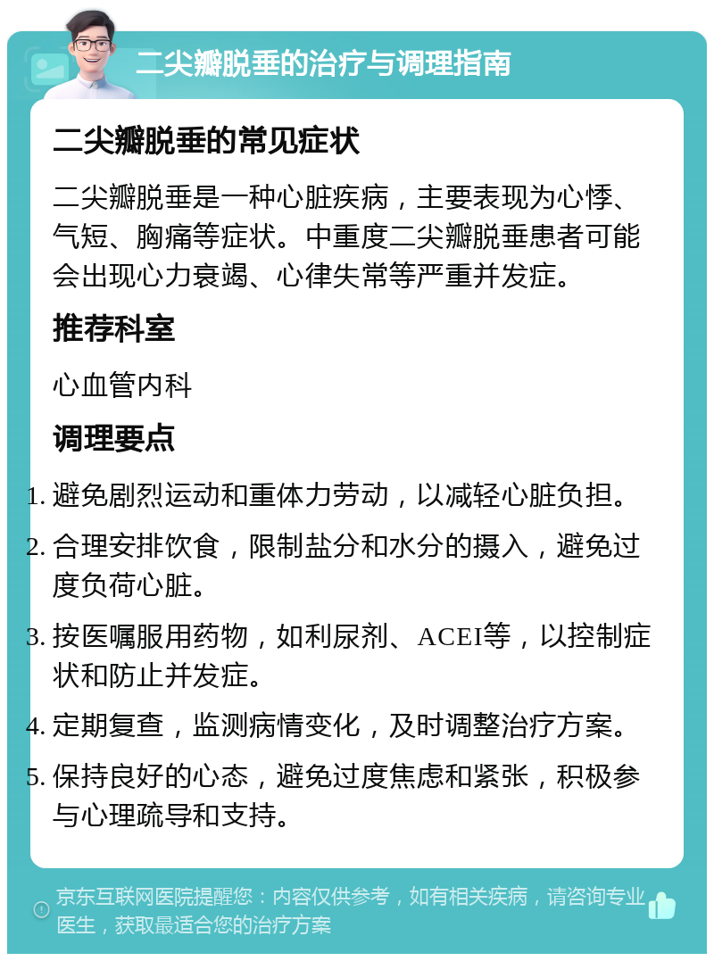 二尖瓣脱垂的治疗与调理指南 二尖瓣脱垂的常见症状 二尖瓣脱垂是一种心脏疾病，主要表现为心悸、气短、胸痛等症状。中重度二尖瓣脱垂患者可能会出现心力衰竭、心律失常等严重并发症。 推荐科室 心血管内科 调理要点 避免剧烈运动和重体力劳动，以减轻心脏负担。 合理安排饮食，限制盐分和水分的摄入，避免过度负荷心脏。 按医嘱服用药物，如利尿剂、ACEI等，以控制症状和防止并发症。 定期复查，监测病情变化，及时调整治疗方案。 保持良好的心态，避免过度焦虑和紧张，积极参与心理疏导和支持。