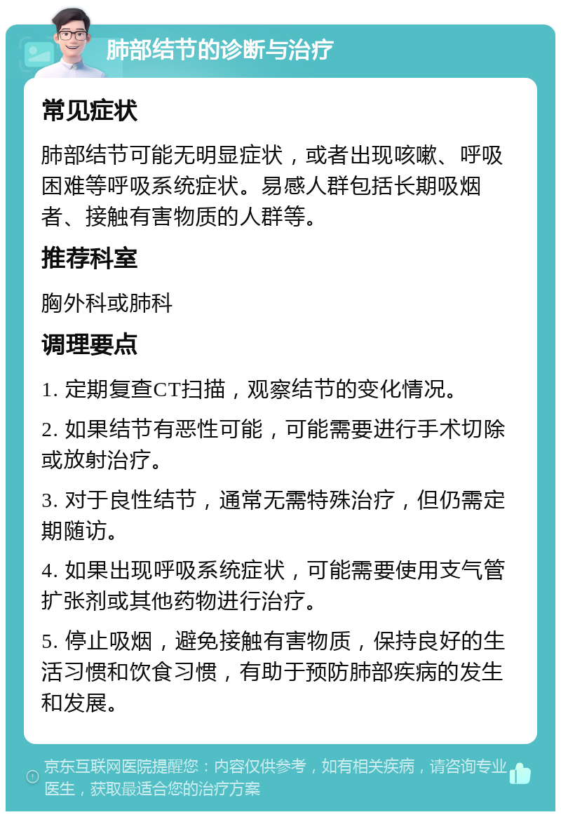 肺部结节的诊断与治疗 常见症状 肺部结节可能无明显症状，或者出现咳嗽、呼吸困难等呼吸系统症状。易感人群包括长期吸烟者、接触有害物质的人群等。 推荐科室 胸外科或肺科 调理要点 1. 定期复查CT扫描，观察结节的变化情况。 2. 如果结节有恶性可能，可能需要进行手术切除或放射治疗。 3. 对于良性结节，通常无需特殊治疗，但仍需定期随访。 4. 如果出现呼吸系统症状，可能需要使用支气管扩张剂或其他药物进行治疗。 5. 停止吸烟，避免接触有害物质，保持良好的生活习惯和饮食习惯，有助于预防肺部疾病的发生和发展。