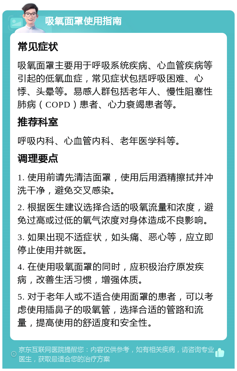 吸氧面罩使用指南 常见症状 吸氧面罩主要用于呼吸系统疾病、心血管疾病等引起的低氧血症，常见症状包括呼吸困难、心悸、头晕等。易感人群包括老年人、慢性阻塞性肺病（COPD）患者、心力衰竭患者等。 推荐科室 呼吸内科、心血管内科、老年医学科等。 调理要点 1. 使用前请先清洁面罩，使用后用酒精擦拭并冲洗干净，避免交叉感染。 2. 根据医生建议选择合适的吸氧流量和浓度，避免过高或过低的氧气浓度对身体造成不良影响。 3. 如果出现不适症状，如头痛、恶心等，应立即停止使用并就医。 4. 在使用吸氧面罩的同时，应积极治疗原发疾病，改善生活习惯，增强体质。 5. 对于老年人或不适合使用面罩的患者，可以考虑使用插鼻子的吸氧管，选择合适的管路和流量，提高使用的舒适度和安全性。