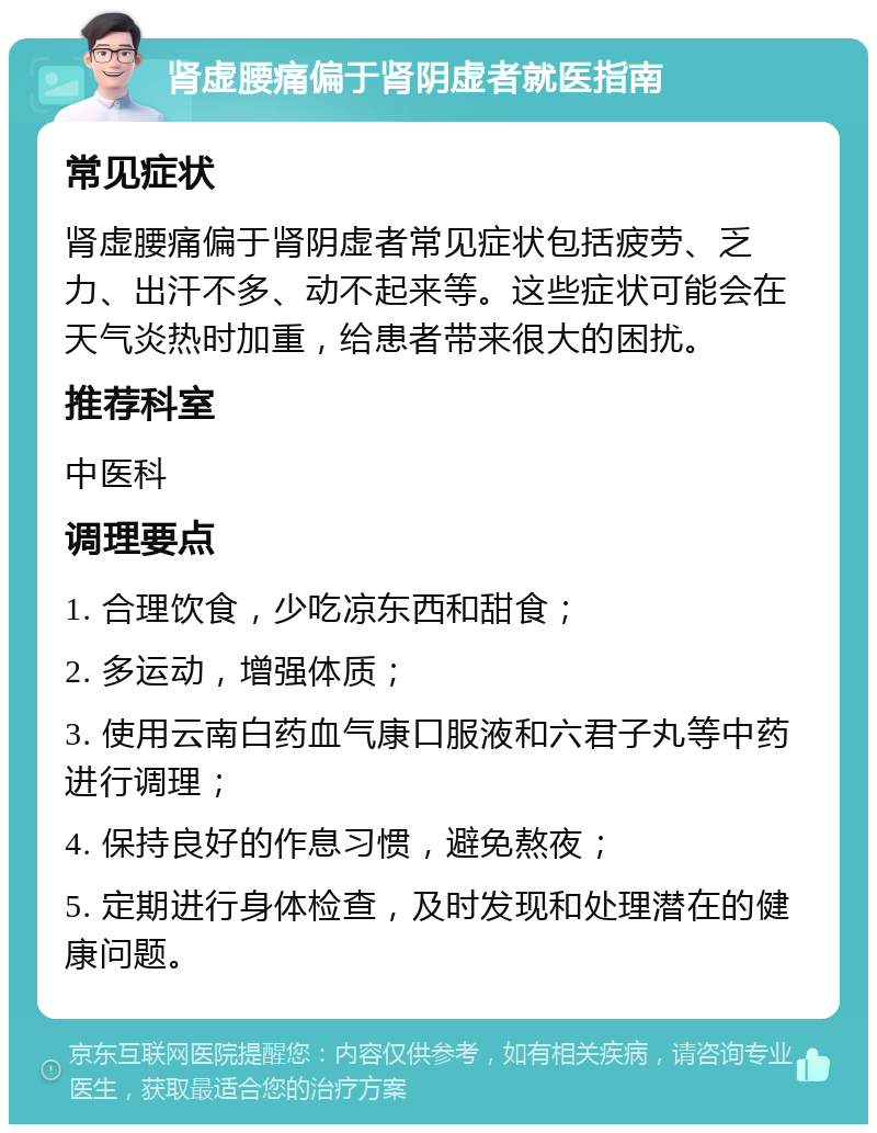 肾虚腰痛偏于肾阴虚者就医指南 常见症状 肾虚腰痛偏于肾阴虚者常见症状包括疲劳、乏力、出汗不多、动不起来等。这些症状可能会在天气炎热时加重，给患者带来很大的困扰。 推荐科室 中医科 调理要点 1. 合理饮食，少吃凉东西和甜食； 2. 多运动，增强体质； 3. 使用云南白药血气康口服液和六君子丸等中药进行调理； 4. 保持良好的作息习惯，避免熬夜； 5. 定期进行身体检查，及时发现和处理潜在的健康问题。