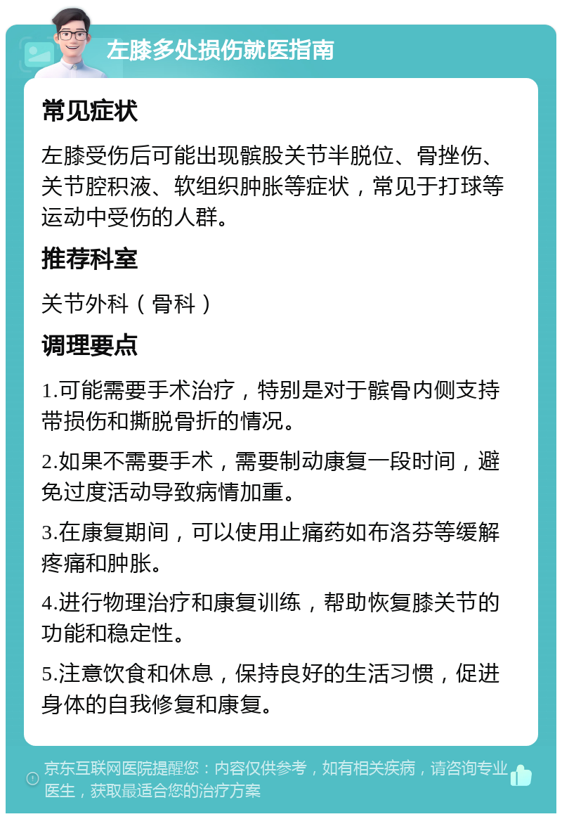 左膝多处损伤就医指南 常见症状 左膝受伤后可能出现髌股关节半脱位、骨挫伤、关节腔积液、软组织肿胀等症状，常见于打球等运动中受伤的人群。 推荐科室 关节外科（骨科） 调理要点 1.可能需要手术治疗，特别是对于髌骨内侧支持带损伤和撕脱骨折的情况。 2.如果不需要手术，需要制动康复一段时间，避免过度活动导致病情加重。 3.在康复期间，可以使用止痛药如布洛芬等缓解疼痛和肿胀。 4.进行物理治疗和康复训练，帮助恢复膝关节的功能和稳定性。 5.注意饮食和休息，保持良好的生活习惯，促进身体的自我修复和康复。