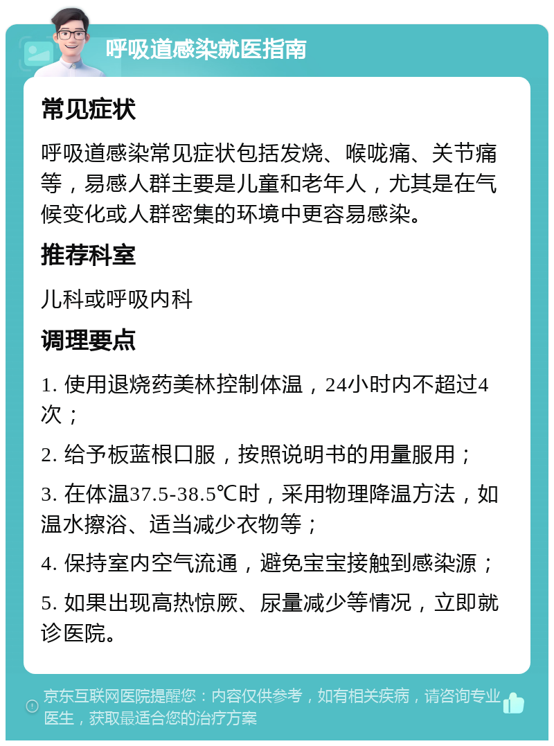 呼吸道感染就医指南 常见症状 呼吸道感染常见症状包括发烧、喉咙痛、关节痛等，易感人群主要是儿童和老年人，尤其是在气候变化或人群密集的环境中更容易感染。 推荐科室 儿科或呼吸内科 调理要点 1. 使用退烧药美林控制体温，24小时内不超过4次； 2. 给予板蓝根口服，按照说明书的用量服用； 3. 在体温37.5-38.5℃时，采用物理降温方法，如温水擦浴、适当减少衣物等； 4. 保持室内空气流通，避免宝宝接触到感染源； 5. 如果出现高热惊厥、尿量减少等情况，立即就诊医院。