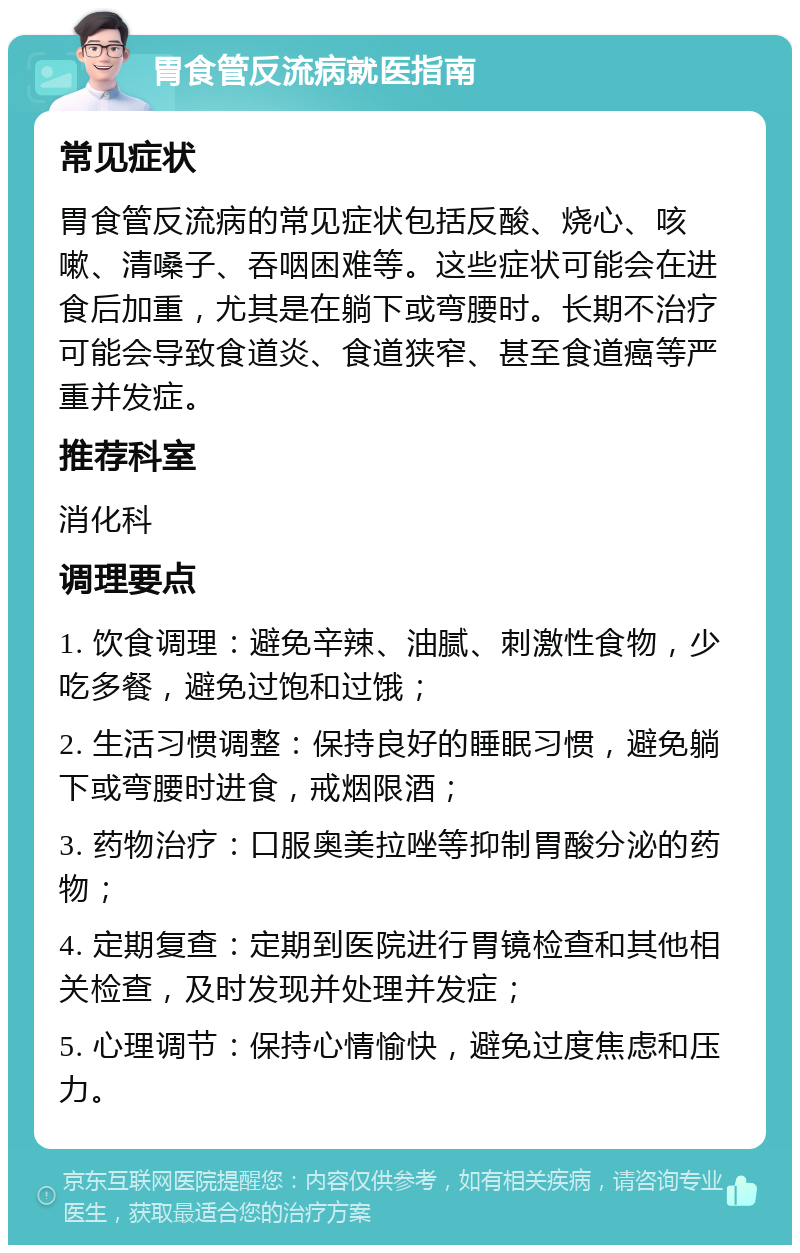 胃食管反流病就医指南 常见症状 胃食管反流病的常见症状包括反酸、烧心、咳嗽、清嗓子、吞咽困难等。这些症状可能会在进食后加重，尤其是在躺下或弯腰时。长期不治疗可能会导致食道炎、食道狭窄、甚至食道癌等严重并发症。 推荐科室 消化科 调理要点 1. 饮食调理：避免辛辣、油腻、刺激性食物，少吃多餐，避免过饱和过饿； 2. 生活习惯调整：保持良好的睡眠习惯，避免躺下或弯腰时进食，戒烟限酒； 3. 药物治疗：口服奥美拉唑等抑制胃酸分泌的药物； 4. 定期复查：定期到医院进行胃镜检查和其他相关检查，及时发现并处理并发症； 5. 心理调节：保持心情愉快，避免过度焦虑和压力。