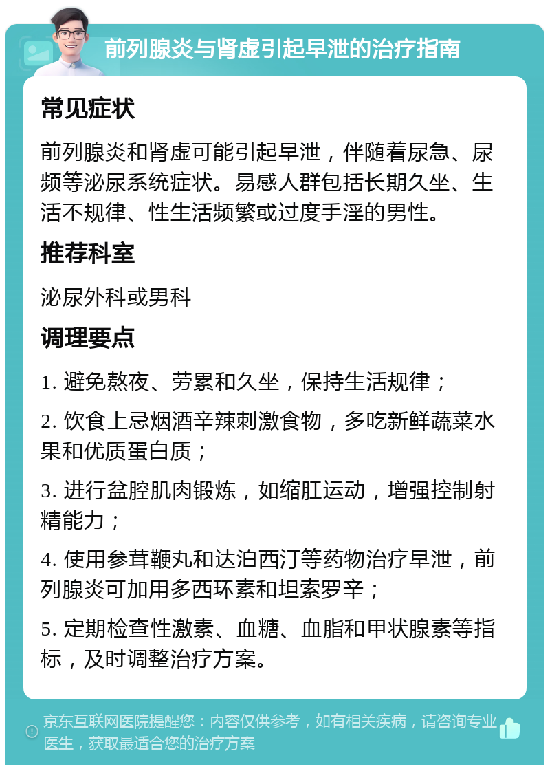 前列腺炎与肾虚引起早泄的治疗指南 常见症状 前列腺炎和肾虚可能引起早泄，伴随着尿急、尿频等泌尿系统症状。易感人群包括长期久坐、生活不规律、性生活频繁或过度手淫的男性。 推荐科室 泌尿外科或男科 调理要点 1. 避免熬夜、劳累和久坐，保持生活规律； 2. 饮食上忌烟酒辛辣刺激食物，多吃新鲜蔬菜水果和优质蛋白质； 3. 进行盆腔肌肉锻炼，如缩肛运动，增强控制射精能力； 4. 使用参茸鞭丸和达泊西汀等药物治疗早泄，前列腺炎可加用多西环素和坦索罗辛； 5. 定期检查性激素、血糖、血脂和甲状腺素等指标，及时调整治疗方案。